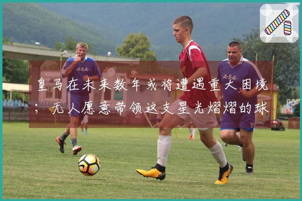 皇马在未来数年或将遭遇重大困境；无人愿意带领这支星光熠熠的球队