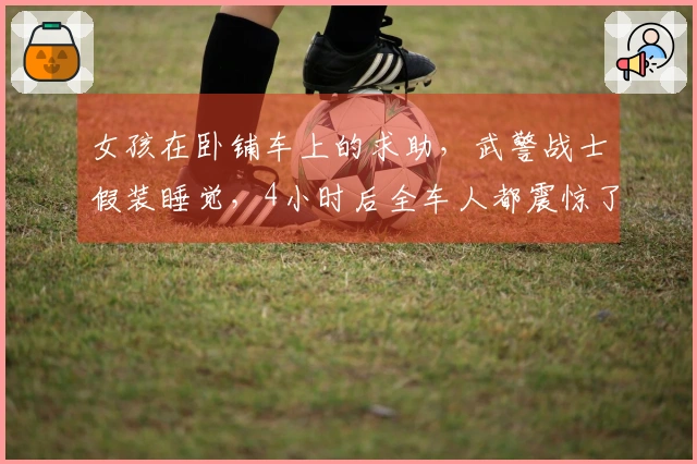 女孩在卧铺车上的求助，武警战士假装睡觉，4小时后全车人都震惊了
