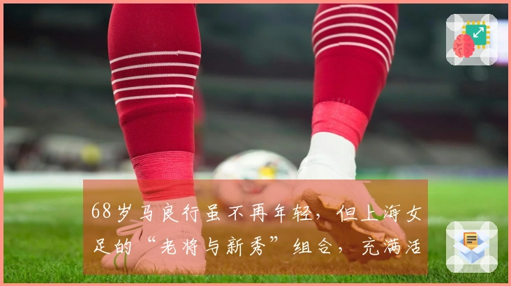 68岁马良行虽不再年轻，但上海女足的“老将与新秀”组合，充满活力与激情！