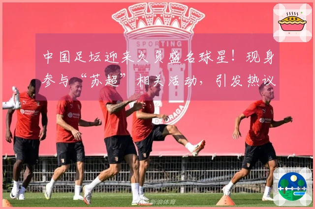 中国足坛迎来久负盛名球星！现身参与“苏超”相关活动，引发热议