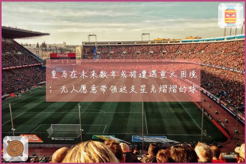 皇马在未来数年或将遭遇重大困境；无人愿意带领这支星光熠熠的球队