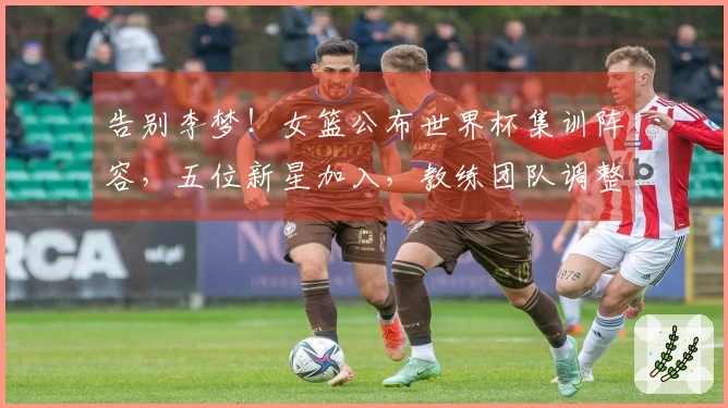 告别李梦！女篮公布世界杯集训阵容，五位新星加入，教练团队调整