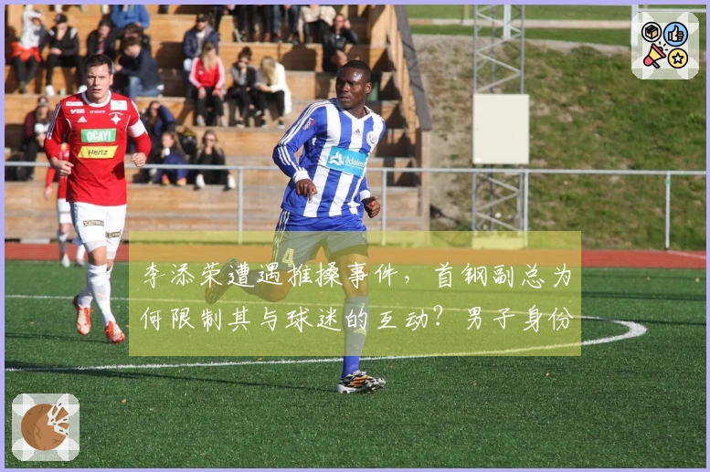 李添荣遭遇推搡事件，首钢副总为何限制其与球迷的互动？男子身份揭秘，官方解释原因