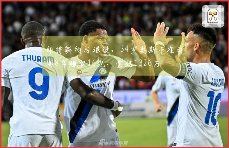 即将解约与退役，34岁奥斯卡在海港8年赚取16亿，索赔1326万