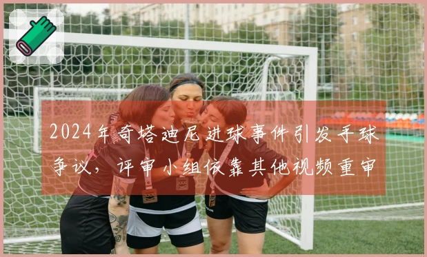2024年奇塔迪尼进球事件引发手球争议，评审小组依靠其他视频重审判定进球无效
