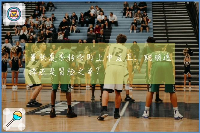 曼联夏季转会盯上中后卫：聪明选择还是冒险之举？