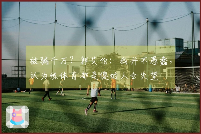 被骗千万？郭艾伦：我并不愚蠢，认为练体育都是傻的人会失望
