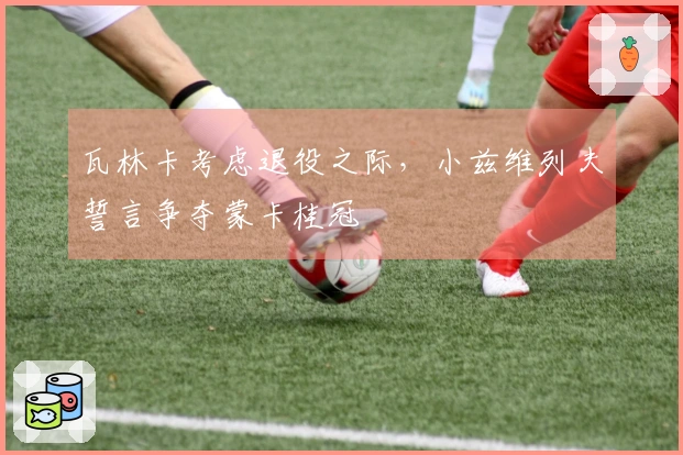 瓦林卡考虑退役之际，小兹维列夫誓言争夺蒙卡桂冠