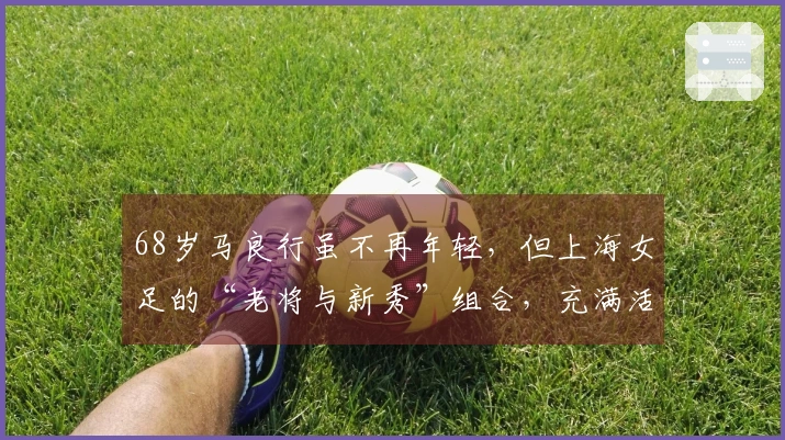 68岁马良行虽不再年轻，但上海女足的“老将与新秀”组合，充满活力与激情！