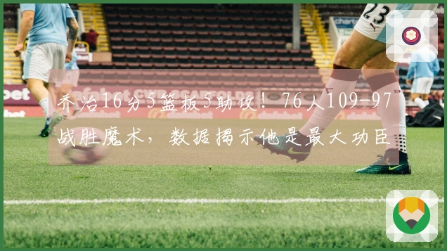 乔治16分5篮板5助攻！76人109-97战胜魔术，数据揭示他是最大功臣！