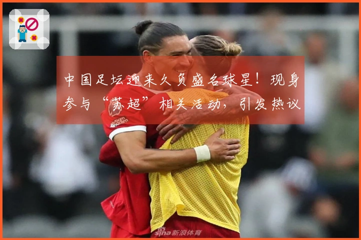 中国足坛迎来久负盛名球星！现身参与“苏超”相关活动，引发热议