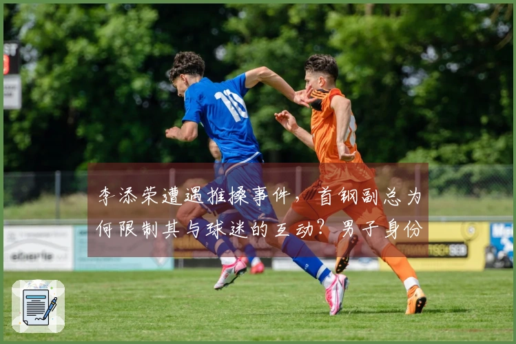 李添荣遭遇推搡事件，首钢副总为何限制其与球迷的互动？男子身份揭秘，官方解释原因