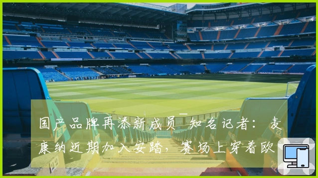 国产品牌再添新成员~知名记者：麦康纳近期加入安踏，赛场上穿着欧文鞋款
