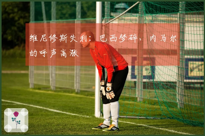维尼修斯失利：巴西梦碎，内马尔的呼声高涨