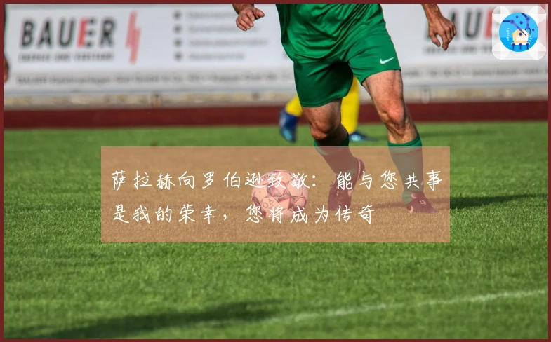 萨拉赫向罗伯逊致敬：能与您共事是我的荣幸，您将成为传奇
