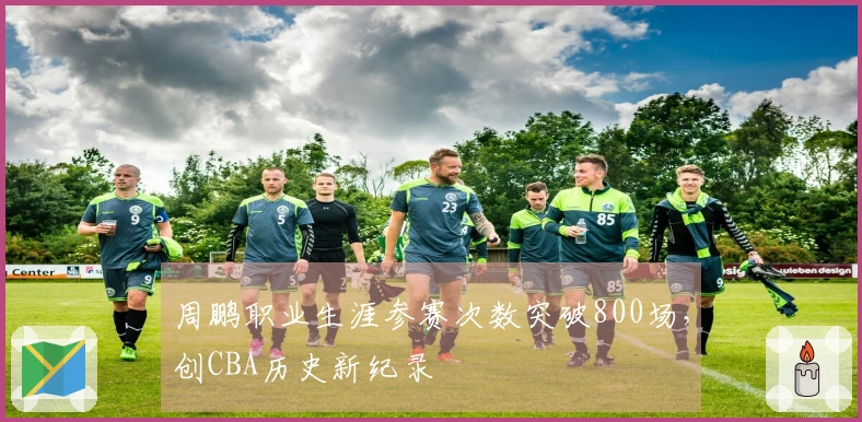 周鹏职业生涯参赛次数突破800场，创CBA历史新纪录