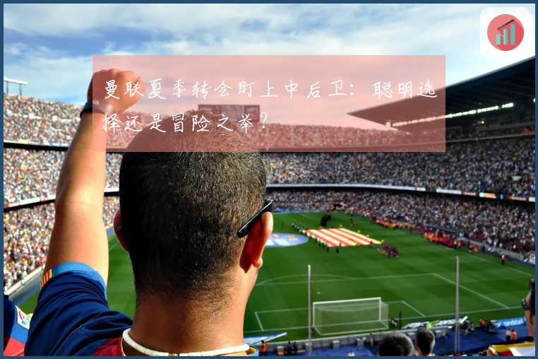 曼联夏季转会盯上中后卫：聪明选择还是冒险之举？