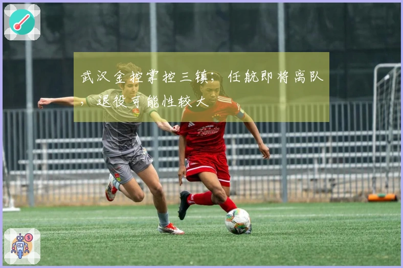 武汉金控掌控三镇；任航即将离队，退役可能性较大
